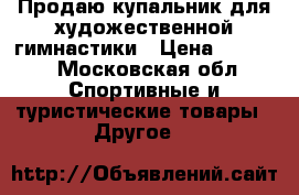 Продаю купальник для художественной гимнастики › Цена ­ 8 000 - Московская обл. Спортивные и туристические товары » Другое   